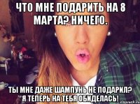 что мне подарить на 8 марта? ничего. ты мне даже шампунь не подарил? я теперь на тебя обиделась!