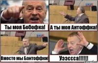 Ты моя Бобофка! А ты моя Антоффка! Вместе мы Бантоффки! Уээссса!!!!!!