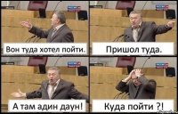 Вон туда хотел пойти. Пришол туда. А там адин даун! Куда пойти ?!