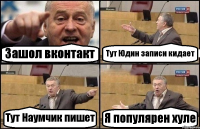 Зашол вконтакт Тут Юдин записи кидает Тут Наумчик пишет Я популярен хуле