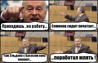 Приходишь , на работу... Семенов сидит печатает... там Эльдана с Басосом кокс нюхают... ...поработал млять !