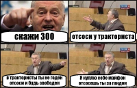 скажи 300 отсоси у тракториста в трактористы ты не годен отсоси и будь свободен Я куплю себе майфон отсосешь ты за гандон