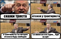 скажи триста отсоси у тракториста в трактористы ты негоден отсоси и будь свободен а в минетах я не годен..... Иди на хуй !