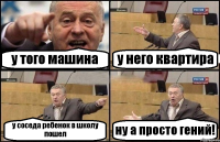 у того машина у него квартира у соседа ребенок в школу пошел ну а просто гений!