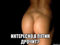  интересно,а путин дрочит?