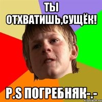 Ты отхватишь,сущёк! P.S Погребняк-.-