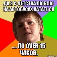 Да я с детства люблю на автобусах кататься .... по OVER 15 часов.