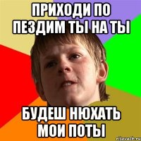 приходи по пездим ты на ты будеш нюхать мои поты