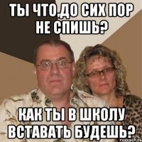 Ты что,до сих пор не спишь? Как ты в школу вставать будешь?