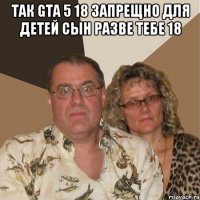 так gta 5 18 запрещно для детей сын разве тебе 18 