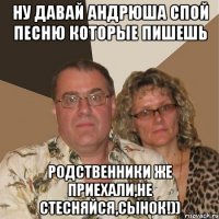 НУ давай Андрюша спой песню которые пишешь Родственники же приехали,не стесняйся,сынок!))