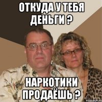 Откуда у тебя деньги ? Наркотики продаёшь ?