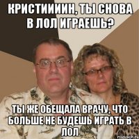 КРИСТИИИИН, ТЫ СНОВА В ЛОЛ ИГРАЕШЬ? ТЫ ЖЕ ОБЕЩАЛА ВРАЧУ, ЧТО БОЛЬШЕ НЕ БУДЕШЬ ИГРАТЬ В ЛОЛ