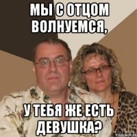 мы с отцом волнуемся, у тебя же есть девушка?