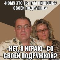 -кому это ты там пишешь? Своей подружке? -нет, я играю - со своей подружкой?