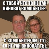 С тобой что то не так виноват компьютер, С компьютером что то не так виноват ты.