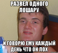 развел одного лошару и говорю ему каждый день что он лох