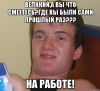 Великий,а вы что смеетесь?Где вы были сами прошлый раз??? На работе!