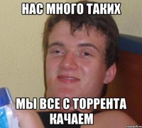 нас много таких мы все с торрента качаем