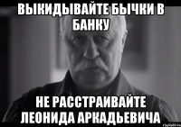 ВЫКИДЫВАЙТЕ БЫЧКИ В БАНКУ НЕ РАССТРАИВАЙТЕ ЛЕОНИДА АРКАДЬЕВИЧА