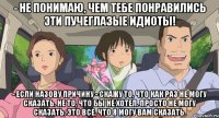 - не понимаю, чем тебе понравились эти пучеглазые идиоты! - Если назову причину - скажу то, что как раз не могу сказать. Не то, что бы не хотел. Просто не могу сказать. Это все, что я могу вам сказать.