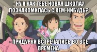 - ну и как тебе новая школа? познакомилась с кем-нибудь? - Придурки встречались во все времена.