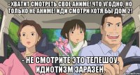 - хватит смотреть свое аниме! что угодно, но только не аниме! иди смотри хотя бы дом 2! - Не смотрите это телешоу, идиотизм заразен.