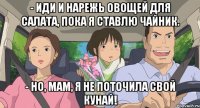 - иди и нарежь овощей для салата, пока я ставлю чайник. - но, мам, я не поточила свой кунай!