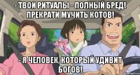 - твои ритуалы - полный бред! прекрати мучить котов! - Я человек, который удивит богов!