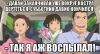 - давай заканчивай уже вокруг костра вертеться. субботник давно кончился! - так я аж воспылал!