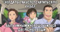 - когда ты так успел скатиться по учебе? - Быть умным и хорошо учиться — две разные вещи!