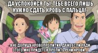 - да успокойся ты. тебе всего лишь нужно сдать кровь с пальца! - Я не допущу кровопролития, даже если ради этого мне придётся пролить реки крови.