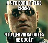 А что если я тебе скажу что девушка Олега не сосёт