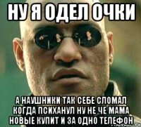 ну я одел очки а наушники так себе сломал когда психанул ну не че мама новые купит и за одно телефон