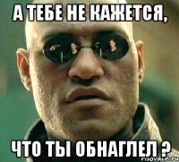 А тебе не кажется, Что ты обнаглел ?