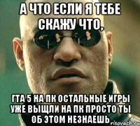 А что если я тебе скажу что, Гта 5 на ПК остальные игры уже выщли на Пк просто ты об этом незнаешь