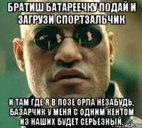 братиш батареечку подай и загрузи спортзальчик и там где я в позе орла незабудь, базарчик у меня с одним кентом из наших будет серьезный.