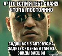 А что если я тебе скажу что ты постоянно Садишься в автобус на заднее сиденье и там же скидываешся