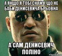 А якщо я тобі скажу, що не баби Денисевича брьовна А сам Денисевич поліно