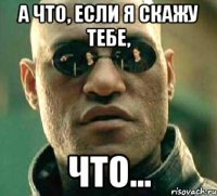 а что, если я скажу тебе, что...