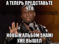 А ТЕПЕРЬ ПРЕДСТАВЬТЕ ЧТО НОВЫЙ АЛЬБОМ SHAMI УЖЕ ВЫШЕЛ