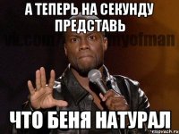 А ТЕПЕРЬ НА СЕКУНДУ ПРЕДСТАВЬ ЧТО БЕНЯ НАТУРАЛ