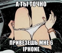 А ты точно Привезешь мне 6 iPhone