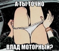 а ты точно влад моторный?