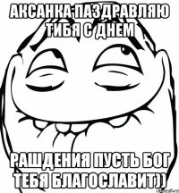 Аксанка паздравляю тибя с днем рашдения пусть Бог тебя благославит))