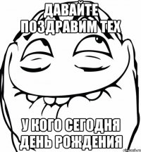 Давайте поздравим тех У кого сегодня день рождения