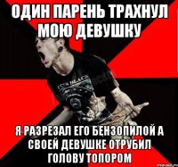 один парень трахнул мою девушку я разрезал его бензопилой а своей девушке отрубил голову топором