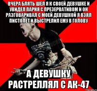 вчера блять шел я к своей девушке и увидел парня с презервативом и он разговаривал с моей девушкой я взял пистолет и выстрелил ему в голову а девушку растреллял с АК-47