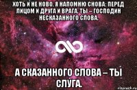 Хоть и не ново, я напомню снова: Перед лицом и друга и врага, Ты – господин несказанного слова, А сказанного слова – ты слуга.