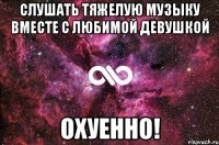 слушать тяжелую музыку вместе с любимой девушкой охуенно!